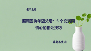 照顾固执年迈父母：5 个充满同情心的相处技巧