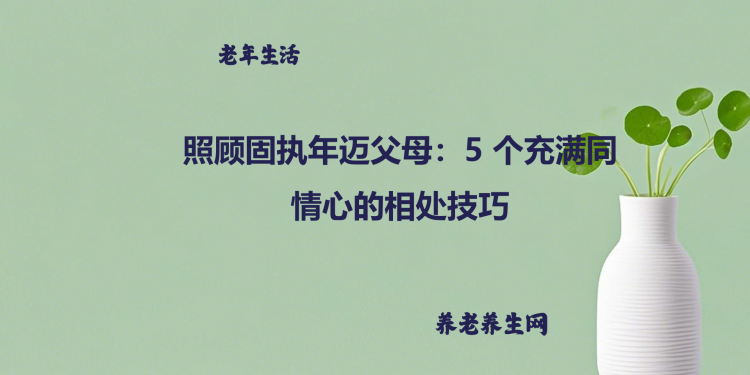 照顾固执年迈父母：5 个充满同情心的相处技巧